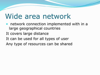 Wide area network
 network connection implemented with in a
large geographical countries
It covers large distance
It can be used for all types of user
Any type of resources can be shared
 