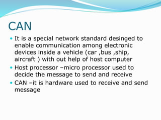CAN
 It is a special network standard desinged to
enable communication among electronic
devices inside a vehicle (car ,bus ,ship,
aircraft ) with out help of host computer
 Host processor –micro processor used to
decide the message to send and receive
 CAN –it is hardware used to receive and send
message
 