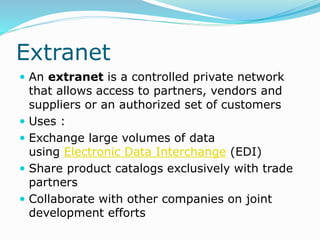 Extranet
 An extranet is a controlled private network
that allows access to partners, vendors and
suppliers or an authorized set of customers
 Uses :
 Exchange large volumes of data
using Electronic Data Interchange (EDI)
 Share product catalogs exclusively with trade
partners
 Collaborate with other companies on joint
development efforts
 