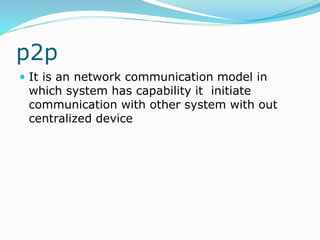 p2p
 It is an network communication model in
which system has capability it initiate
communication with other system with out
centralized device
 