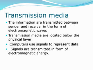 Transmission media
 The information are transmitted between
sender and receiver in the form of
electromagnetic waves
 Transmission media are located below the
physical layer
 Computers use signals to represent data.
 Signals are transmitted in form of
electromagnetic energy.
 