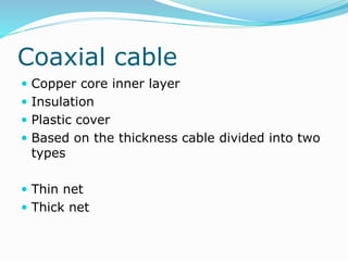 Coaxial cable
 Copper core inner layer
 Insulation
 Plastic cover
 Based on the thickness cable divided into two
types
 Thin net
 Thick net
 