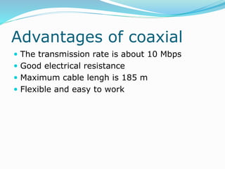 Advantages of coaxial
 The transmission rate is about 10 Mbps
 Good electrical resistance
 Maximum cable lengh is 185 m
 Flexible and easy to work
 
