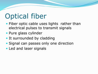 Optical fiber
 Fiber optic cable uses lights rather than
electrical pulses to transmit signals
 Pure glass cylinder
 It surrounded by cladding
 Signal can passes only one direction
 Led and laser signals
 