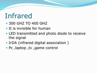 Infrared
 300 GHZ TO 400 GHZ
 It is invisible for human
 LED transmitted and photo diode to receive
the signal
 IrDA (infrared digital association )
 Pc ,laptop ,tv ,game control
 
