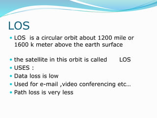 LOS
 LOS is a circular orbit about 1200 mile or
1600 k meter above the earth surface
 the satellite in this orbit is called LOS
 USES :
 Data loss is low
 Used for e-mail ,video conferencing etc…
 Path loss is very less
 