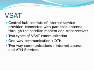 VSAT
 Central hub consists of internal service
provider connected with parabolic antenna
through the satellite modem and transreceiver
 Two types of VSAT communication
 One way communication : DTH
 Two way communications : internet access
and ATM Services
 