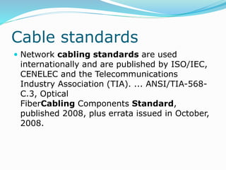 Cable standards
 Network cabling standards are used
internationally and are published by ISO/IEC,
CENELEC and the Telecommunications
Industry Association (TIA). ... ANSI/TIA-568-
C.3, Optical
FiberCabling Components Standard,
published 2008, plus errata issued in October,
2008.
 
