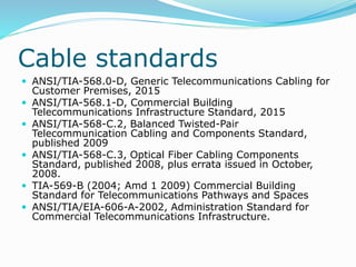 Cable standards
 ANSI/TIA-568.0-D, Generic Telecommunications Cabling for
Customer Premises, 2015
 ANSI/TIA-568.1-D, Commercial Building
Telecommunications Infrastructure Standard, 2015
 ANSI/TIA-568-C.2, Balanced Twisted-Pair
Telecommunication Cabling and Components Standard,
published 2009
 ANSI/TIA-568-C.3, Optical Fiber Cabling Components
Standard, published 2008, plus errata issued in October,
2008.
 TIA-569-B (2004; Amd 1 2009) Commercial Building
Standard for Telecommunications Pathways and Spaces
 ANSI/TIA/EIA-606-A-2002, Administration Standard for
Commercial Telecommunications Infrastructure.
 