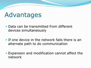 Advantages
 Data can be transmitted from different
devices simultaneously
 If one device in the network fails there is an
alternate path to do communication
 Expansion and modification cannot affect the
network
 