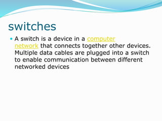 switches
 A switch is a device in a computer
network that connects together other devices.
Multiple data cables are plugged into a switch
to enable communication between different
networked devices
 