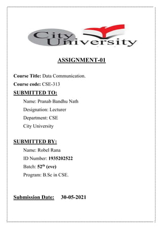 ASSIGNMENT-01
Course Title: Data Communication.
Course code: CSE-313
SUBMITTED TO:
Name: Pranab Bandhu Nath
Designation: Lecturer
Department: CSE
City University
SUBMITTED BY:
Name: Robel Rana
ID Number: 1935202522
Batch: 52th
(eve)
Program: B.Sc in CSE.
Submission Date: 30-05-2021
 