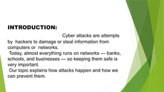 INTRODUCTION:
Cyber attacks are attempts
by hackers to damage or steal information from
computers or networks.
Today, almost everything runs on networks — banks,
schools, and businesses — so keeping them safe is
very important.
Our topic explains how attacks happen and how we
can prevent them.
 