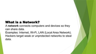 What is a Network?
A network connects computers and devices so they
can share data.
Examples: Internet, Wi-Fi, LAN (Local Area Network).
Hackers target weak or unprotected networks to steal
data.
 