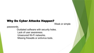 Why Do Cyber Attacks Happen?
Weak or simple
passwords.
Outdated software with security holes.
Lack of user awareness.
Unsecured Wi-Fi networks.
Missing firewalls or antivirus tools.
 