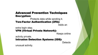 Advanced Prevention Techniques
Encryption:
Protects data while sending it.
Two-Factor Authentication (2FA):
Adds an
extra login step.
VPN (Virtual Private Network):
Keeps online
activity private.
Intrusion Detection Systems (IDS):
Detects
unusual activity.
 