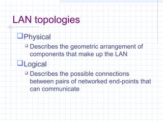 LAN topologies
Physical
 Describes the geometric arrangement of
components that make up the LAN
Logical
 Describes the possible connections
between pairs of networked end-points that
can communicate
 