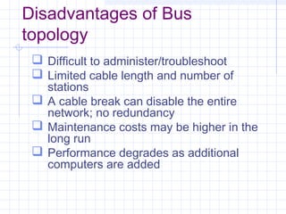 Disadvantages of Bus
topology
 Difficult to administer/troubleshoot
 Limited cable length and number of
stations
 A cable break can disable the entire
network; no redundancy
 Maintenance costs may be higher in the
long run
 Performance degrades as additional
computers are added
 