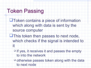 Token Passing
Token contains a piece of information
which along with data is sent by the
source computer
This token then passes to next node,
which checks if the signal is intended to
it
 If yes, it receives it and passes the empty
to into the network
 otherwise passes token along with the data
to next node
 