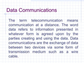 Data Communications
The term telecommunication means
communication at a distance. The word
data refers to information presented in
whatever form is agreed upon by the
parties creating and using the data. Data
communications are the exchange of data
between two devices via some form of
transmission medium such as a wire
cable.
 