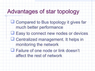 Advantages of star topology
 Compared to Bus topology it gives far
much better performance
 Easy to connect new nodes or devices
 Centralized management. It helps in
monitoring the network
 Failure of one node or link doesn’t
affect the rest of network
 