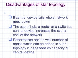 Disadvantages of star topology
 If central device fails whole network
goes down
 The use of hub, a router or a switch as
central device increases the overall
cost of the network
 Performance and as well number of
nodes which can be added in such
topology is depended on capacity of
central device
 