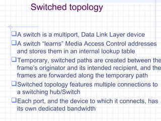 Switched topology
A switch is a multiport, Data Link Layer device
A switch “learns” Media Access Control addresses
and stores them in an internal lookup table
Temporary, switched paths are created between the
frame’s originator and its intended recipient, and the
frames are forwarded along the temporary path
Switched topology features multiple connections to
a switching hub/Switch
Each port, and the device to which it connects, has
its own dedicated bandwidth
 