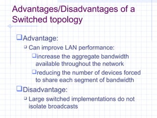 Advantages/Disadvantages of a
Switched topology
Advantage:
 Can improve LAN performance:
increase the aggregate bandwidth
available throughout the network
reducing the number of devices forced
to share each segment of bandwidth
Disadvantage:
 Large switched implementations do not
isolate broadcasts
 