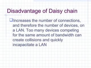 Disadvantage of Daisy chain
Increases the number of connections,
and therefore the number of devices, on
a LAN. Too many devices competing
for the same amount of bandwidth can
create collisions and quickly
incapacitate a LAN
 