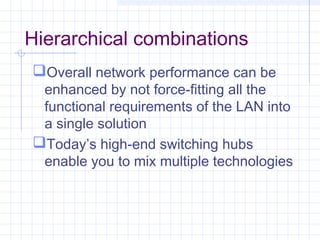 Hierarchical combinations
Overall network performance can be
enhanced by not force-fitting all the
functional requirements of the LAN into
a single solution
Today’s high-end switching hubs
enable you to mix multiple technologies
 