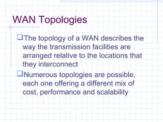 WAN Topologies
The topology of a WAN describes the
way the transmission facilities are
arranged relative to the locations that
they interconnect
Numerous topologies are possible,
each one offering a different mix of
cost, performance and scalability
 