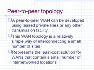 Peer-to-peer topology
A peer-to-peer WAN can be developed
using leased private lines or any other
transmission facility
This WAN topology is a relatively
simple way of interconnecting a small
number of sites
Represents the least-cost solution for
WANs that contain a small number of
internetworked locations
 