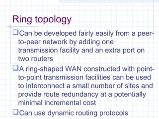 Ring topology
Can be developed fairly easily from a peer-
to-peer network by adding one
transmission facility and an extra port on
two routers
A ring-shaped WAN constructed with point-
to-point transmission facilities can be used
to interconnect a small number of sites and
provide route redundancy at a potentially
minimal incremental cost
Can use dynamic routing protocols
 