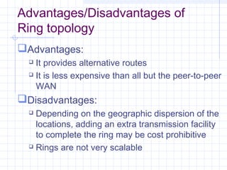 Advantages/Disadvantages of
Ring topology
Advantages:
 It provides alternative routes
 It is less expensive than all but the peer-to-peer
WAN
Disadvantages:
 Depending on the geographic dispersion of the
locations, adding an extra transmission facility
to complete the ring may be cost prohibitive
 Rings are not very scalable
 