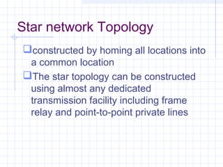 Star network Topology
constructed by homing all locations into
a common location
The star topology can be constructed
using almost any dedicated
transmission facility including frame
relay and point-to-point private lines
 