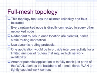 Full-mesh topology
This topology features the ultimate reliability and fault
tolerance
Every networked node is directly connected to every other
networked node
Redundant routes to each location are plentiful, hence
static routing impractical.
Use dynamic routing protocols
One application would be to provide interconnectivity for a
limited number of routers that require high network
availability
Another potential application is to fully mesh just parts of
the WAN, such as the backbone of a multi-tiered WAN or
tightly coupled work centers
 