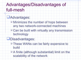 Advantages/Disadvantages of
full-mesh
Advantages:
 Minimizes the number of hops between
any two network-connected machines
 Can be built with virtually any transmission
technology
Disadvantages:
 These WANs can be fairly expensive to
build
 A finite (although substantial) limit on the
scalability of the network
 