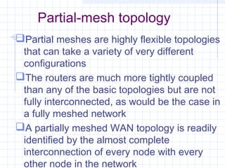 Partial-mesh topology
Partial meshes are highly flexible topologies
that can take a variety of very different
configurations
The routers are much more tightly coupled
than any of the basic topologies but are not
fully interconnected, as would be the case in
a fully meshed network
A partially meshed WAN topology is readily
identified by the almost complete
interconnection of every node with every
other node in the network
 