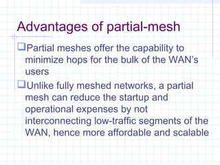 Advantages of partial-mesh
Partial meshes offer the capability to
minimize hops for the bulk of the WAN’s
users
Unlike fully meshed networks, a partial
mesh can reduce the startup and
operational expenses by not
interconnecting low-traffic segments of the
WAN, hence more affordable and scalable
 