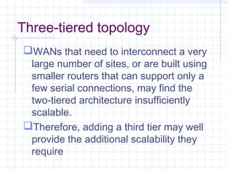 Three-tiered topology
WANs that need to interconnect a very
large number of sites, or are built using
smaller routers that can support only a
few serial connections, may find the
two-tiered architecture insufficiently
scalable.
Therefore, adding a third tier may well
provide the additional scalability they
require
 