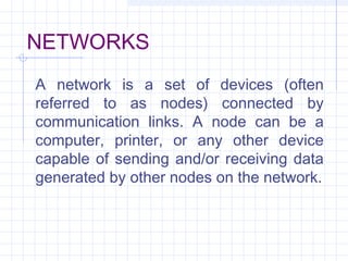 NETWORKS
A network is a set of devices (often
referred to as nodes) connected by
communication links. A node can be a
computer, printer, or any other device
capable of sending and/or receiving data
generated by other nodes on the network.
 
