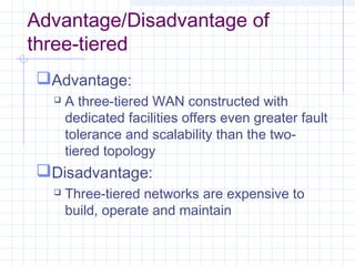 Advantage/Disadvantage of
three-tiered
Advantage:
 A three-tiered WAN constructed with
dedicated facilities offers even greater fault
tolerance and scalability than the two-
tiered topology
Disadvantage:
 Three-tiered networks are expensive to
build, operate and maintain
 