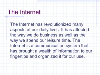 The Internet
The Internet has revolutionized many
aspects of our daily lives. It has affected
the way we do business as well as the
way we spend our leisure time. The
Internet is a communication system that
has brought a wealth of information to our
fingertips and organized it for our use.
 