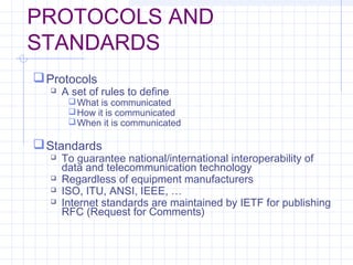 PROTOCOLS AND
STANDARDS
Protocols
 A set of rules to define
What is communicated
How it is communicated
When it is communicated
Standards
 To guarantee national/international interoperability of
data and telecommunication technology
 Regardless of equipment manufacturers
 ISO, ITU, ANSI, IEEE, …
 Internet standards are maintained by IETF for publishing
RFC (Request for Comments)
 