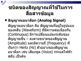 ชนิดของสัญญาณที่ใช้ในการสื่อสารข้อมูล   สัญญาณอนาล็อก  (Analog Signal)  สัญญาณอนาล็อก คือ สัญญาณที่อยู่ในรูปแบบของคลื่น  (Waveform)  ที่มีความต่อเนื่องกัน  (Continuous)  มีการเปลี่ยนแปลงระดับของสัญญาณขึ้น  –  ลงตามขนาดของสัญญาณ  (Amplitude)  และมีความถี่  (Frequency)  ที่เรียกว่า  Hertz (Hz)  ตัวอย่างของสัญญาณอนาล็อก เช่น เสียงพูด  (Voice)  กระแสไฟฟ้าสลับ เป็นต้น 