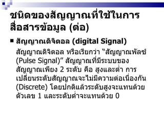 ชนิดของสัญญาณที่ใช้ในการสื่อสารข้อมูล  ( ต่อ ) สัญญาณดิจิตอล  (digital Signal) สัญญาณดิจิตอล หรือเรียกว่า  “ สัญญาณพัลซ์  (Pulse Signal)”   สัญญาณที่มีระบบของสัญญาณเพียง  2  ระดับ คือ สูงและต่ำ การเปลี่ยนระดับสัญญาณจะไม่มีความต่อเนื่องกัน  (Discrete)  โดยปกติแล้วระดับสูงจะแทนด้วยตัวเลข  1  และระดับต่ำจะแทนด้วย  0 