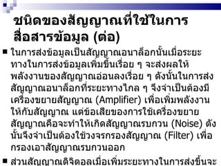 ชนิดของสัญญาณที่ใช้ในการสื่อสารข้อมูล  ( ต่อ ) ในการส่งข้อมูลเป็นสัญญาณอนาล็อกนั้นเมื่อระยะทางในการส่งข้อมูลเพิ่มขึ้นเรื่อย ๆ จะส่งผลให้พลังงานของสัญญาณอ่อนลงเรื่อย ๆ ดังนั้นในการส่งสัญญาณอนาล็อกที่ระยะทางไกล ๆ จึงจำเป็นต้องมีเครื่องขยายสัญญาณ  (Amplifier)  เพื่อเพิ่มพลังงานให้กับสัญญาณ แต่ข้อเสียของการใช้เครื่องขยายสัญญาณคือจะทำให้เกิดสัญญาณรบกวน  (Noise)  ดังนั้นจึงจำเป็นต้องใช้วงจรกรองสัญญาณ  (Filter)  เพื่อกรองเอาสัญญาณรบกวนออก ส่วนสัญญาณดิจิตอลเมื่อเพิ่มระยะทางในการส่งขึ้นจะส่งผลให้สัญญาณดิจิตอลจางหายไป  ( เปลี่ยนจาก  1  เป็น  0)  ดังนั้นจึงจำเป็นต้องใช้เครื่องทวนสัญญาณ  (Repeater)  ในการกู้ข้อมูลคืนมาแล้วจึงส่งสัญญาณออกไปใหม่   