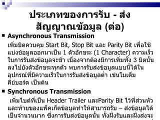 ประเภทของการรับ  -  ส่งสัญญาณข้อมูล   ( ต่อ ) Asynchronous Transmission   เพิ่มบิตควบคุม  Start Bit, Stop Bit  และ  Parity Bit  เพื่อใช้แบ่งข้อมูลออกมาเป็น  1  ตัวอักขระ  (1  Character)   ความเร็วในการรับส่งข้อมูลจะช้า เนื่องจากต้องมีการเพิ่มทั้ง  3  บิตนั้นลงไปยังตัวอักขระทุกตัว พบการรับส่งข้อมูลแบบนี้ได้ในอุปกรณ์ที่มีความเร็วในการรับส่งข้อมูลต่ำ เช่นโมเด็ม คีย์บอร์ด เป็นต้น   Synchronous Transmission     เพิ่มไบต์ที่เป็น  Header Trailer  และ Parity Bit  ไว้ที่ส่วนหัวและท้ายของแพ็คเก็ตข้อมูลทำให้สามารถรับ  –  ส่งข้อมูลได้เป็นจำนวนมาก ซึ่งการรับส่งข้อมูลนั้น ทั้งฝั่งรับและฝั่งส่งจะต้องทำงานให้สอดคล้องโดยใช้สัญญาณนาฬิกา   (Clock)  ที่มีความถี่เท่ากันหากใช้ความถี่ไม่เท่ากันจะทำให้การรับ  -  ส่งข้อมูลผิดพลาดวิธีนี้จะเหมาะกับระบบที่ต้องมีการรับ  –  ส่งข้อมูลตลอดเวลา   