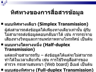 ทิศทางของการสื่อสารข้อมูล   แบบทิศทางเดียว  (Simplex Transmission)   ผู้ส่งสามารถส่งข้อมูลได้เพียงทางเดียวเท่านั้น ผู้รับไม่สามารถส่งข้อมูลตอบกลับมาได้   เช่น การกระจายเสียงทางวิทยุและการแพร่ภาพทางโทรทัศน์ เป็นต้น แบบทางใดทางหนึ่ง  (Half-duplex Transmission) แต่ละฝ่ายสามารถรับ  –  ส่งข้อมูลได้แต่จะไม่สามารถทำได้ในเวลาเดียวกัน   เช่น การใช้วิทยุสื่อสารของตำรวจ กระดานสนทนา  (Web board)   อีเมล์ เป็นต้น แบบสองทิศทาง  (Full-duplex Transmission) สามารถรับส่ง  –  ข้อมูลได้พร้อมกันทั้งสองทาง   ตัวอย่างเช่น การคุยโทรศัพท์ การสนทนาออนไลน์ในห้องสนทนา   (Chat Room)  เป็นต้น 
