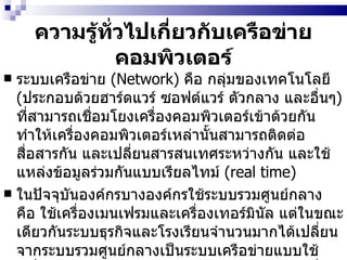 ความรู้ทั่วไปเกี่ยวกับเครือข่ายคอมพิวเตอร์ ระบบเครือข่าย  (Network)  คือ กลุ่มของเทคโนโลยี  ( ประกอบด้วยฮาร์ดแวร์ ซอฟต์แวร์ ตัวกลาง และอื่นๆ )  ที่สามารถเชื่อมโยงเครื่องคอมพิวเตอร์เข้าด้วยกัน ทำให้เครื่องคอมพิวเตอร์เหล่านั้นสามารถติดต่อสื่อสารกัน และเปลี่ยนสารสนเทศระหว่างกัน และใช้แหล่งข้อมูลร่วมกันแบบเรียลไทม์  (real time)  ในปัจจุบันองค์กรบางองค์กรใช้ระบบรวมศูนย์กลาง คือ ใช้เครื่องเมนเฟรมและเครื่องเทอร์มินัล แต่ในขณะเดียวกันระบบธุรกิจและโรงเรียนจำนวนมากได้เปลี่ยนจากระบบรวมศูนย์กลางเป็นระบบเครือข่ายแบบใช้เครื่องพีซี เพราะมีความยืดหยุ่นมากกว่าการใช้เครื่องเมนเฟรมร่วมกับเครื่องเทอร์มินัล   